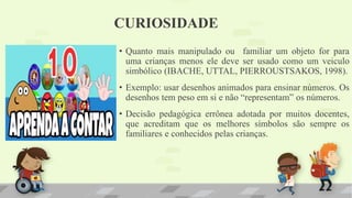 CURIOSIDADE
• Quanto mais manipulado ou familiar um objeto for para
uma crianças menos ele deve ser usado como um veiculo
simbólico (IBACHE, UTTAL, PIERROUSTSAKOS, 1998).
• Exemplo: usar desenhos animados para ensinar números. Os
desenhos tem peso em si e não “representam” os números.
• Decisão pedagógica errônea adotada por muitos docentes,
que acreditam que os melhores símbolos são sempre os
familiares e conhecidos pelas crianças.
 