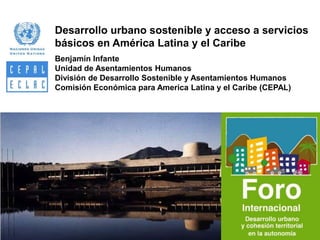 Desarrollo urbano sostenible y acceso a servicios
básicos en América Latina y el Caribe
Benjamín Infante
Unidad de Asentamientos Humanos
División de Desarrollo Sostenible y Asentamientos Humanos
Comisión Económica para America Latina y el Caribe (CEPAL)

 