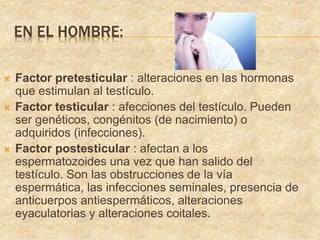 EN EL HOMBRE:
 Factor pretesticular : alteraciones en las hormonas
que estimulan al testículo.
 Factor testicular : afecciones del testículo. Pueden
ser genéticos, congénitos (de nacimiento) o
adquiridos (infecciones).
 Factor postesticular : afectan a los
espermatozoides una vez que han salido del
testículo. Son las obstrucciones de la vía
espermática, las infecciones seminales, presencia de
anticuerpos antiespermáticos, alteraciones
eyaculatorias y alteraciones coitales.
 