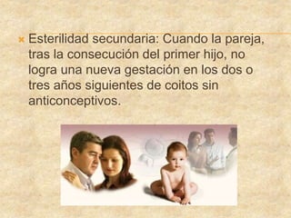  Esterilidad secundaria: Cuando la pareja,
tras la consecución del primer hijo, no
logra una nueva gestación en los dos o
tres años siguientes de coitos sin
anticonceptivos.
 