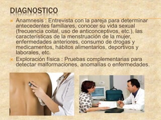 DIAGNOSTICO
 Anamnesis : Entrevista con la pareja para determinar
antecedentes familiares, conocer su vida sexual
(frecuencia coital, uso de anticonceptivos, etc.), las
características de la menstruación de la mujer,
enfermedades anteriores, consumo de drogas y
medicamentos, hábitos alimentarios, deportivos y
laborales, etc.
 Exploración física : Pruebas complementarias para
detectar malformaciones, anomalías o enfermedades.
 