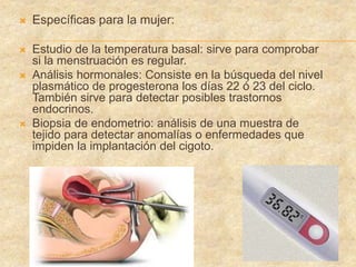  Específicas para la mujer:
 Estudio de la temperatura basal: sirve para comprobar
si la menstruación es regular.
 Análisis hormonales: Consiste en la búsqueda del nivel
plasmático de progesterona los días 22 ó 23 del ciclo.
También sirve para detectar posibles trastornos
endocrinos.
 Biopsia de endometrio: análisis de una muestra de
tejido para detectar anomalías o enfermedades que
impiden la implantación del cigoto.
 