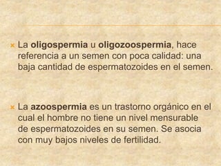  La oligospermia u oligozoospermia, hace
referencia a un semen con poca calidad: una
baja cantidad de espermatozoides en el semen.
 La azoospermia es un trastorno orgánico en el
cual el hombre no tiene un nivel mensurable
de espermatozoides en su semen. Se asocia
con muy bajos niveles de fertilidad.
 