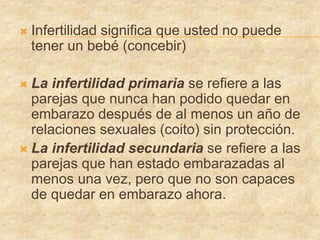  Infertilidad significa que usted no puede
tener un bebé (concebir)
 La infertilidad primaria se refiere a las
parejas que nunca han podido quedar en
embarazo después de al menos un año de
relaciones sexuales (coito) sin protección.
 La infertilidad secundaria se refiere a las
parejas que han estado embarazadas al
menos una vez, pero que no son capaces
de quedar en embarazo ahora.
 