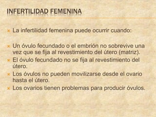 INFERTILIDAD FEMENINA
 La infertilidad femenina puede ocurrir cuando:
 Un óvulo fecundado o el embrión no sobrevive una
vez que se fija al revestimiento del útero (matriz).
 El óvulo fecundado no se fija al revestimiento del
útero.
 Los óvulos no pueden movilizarse desde el ovario
hasta el útero.
 Los ovarios tienen problemas para producir óvulos.
 
