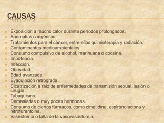 CAUSAS
 Exposición a mucho calor durante períodos prolongados.
 Anomalías congénitas.
 Tratamientos para el cáncer, entre ellos quimioterapia y radiación.
 Contaminantes medioambientales.
 Consumo compulsivo de alcohol, marihuana o cocaína.
 Impotencia.
 Infección.
 Obesidad.
 Edad avanzada.
 Eyaculación retrógrada.
 Cicatrización a raíz de enfermedades de transmisión sexual, lesión o
cirugía.
 Tabaquismo.
 Demasiadas o muy pocas hormonas.
 Consumo de ciertos fármacos, como cimetidina, espironolactona y
nitrofurantoina.
 Vasectomía o falla de la vasovasostomía.
 