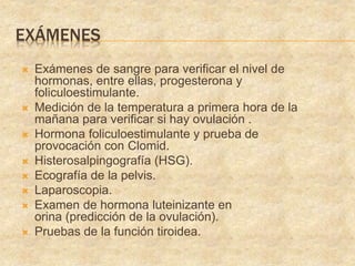 EXÁMENES
 Exámenes de sangre para verificar el nivel de
hormonas, entre ellas, progesterona y
foliculoestimulante.
 Medición de la temperatura a primera hora de la
mañana para verificar si hay ovulación .
 Hormona foliculoestimulante y prueba de
provocación con Clomid.
 Histerosalpingografía (HSG).
 Ecografía de la pelvis.
 Laparoscopia.
 Examen de hormona luteinizante en
orina (predicción de la ovulación).
 Pruebas de la función tiroidea.
 