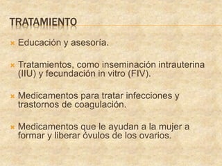 TRATAMIENTO
 Educación y asesoría.
 Tratamientos, como inseminación intrauterina
(IIU) y fecundación in vitro (FIV).
 Medicamentos para tratar infecciones y
trastornos de coagulación.
 Medicamentos que le ayudan a la mujer a
formar y liberar óvulos de los ovarios.
 