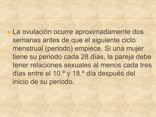  La ovulación ocurre aproximadamente dos
semanas antes de que el siguiente ciclo
menstrual (periodo) empiece. Si una mujer
tiene su periodo cada 28 días, la pareja debe
tener relaciones sexuales al menos cada tres
días entre el 10.º y 18.º día después del
inicio de su periodo.
 