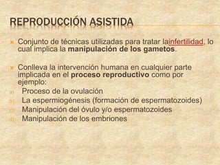 REPRODUCCIÓN ASISTIDA
 Conjunto de técnicas utilizadas para tratar lainfertilidad, lo
cual implica la manipulación de los gametos.
 Conlleva la intervención humana en cualquier parte
implicada en el proceso reproductivo como por
ejemplo:
a) Proceso de la ovulación
b) La espermiogénesis (formación de espermatozoides)
c) Manipulación del óvulo y/o espermatozoides
d) Manipulación de los embriones
 