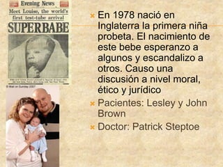  En 1978 nació en
Inglaterra la primera niña
probeta. El nacimiento de
este bebe esperanzo a
algunos y escandalizo a
otros. Causo una
discusión a nivel moral,
ético y jurídico
 Pacientes: Lesley y John
Brown
 Doctor: Patrick Steptoe
 