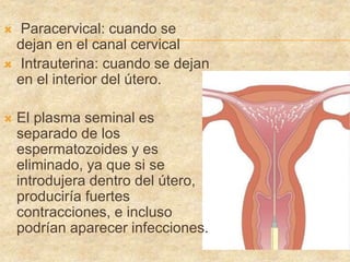  Paracervical: cuando se
dejan en el canal cervical
 Intrauterina: cuando se dejan
en el interior del útero.
 El plasma seminal es
separado de los
espermatozoides y es
eliminado, ya que si se
introdujera dentro del útero,
produciría fuertes
contracciones, e incluso
podrían aparecer infecciones.
 