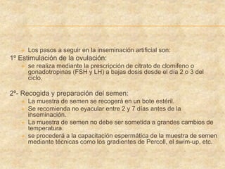  Los pasos a seguir en la inseminación artificial son:
1º Estimulación de la ovulación:
 se realiza mediante la prescripción de citrato de clomifeno o
gonadotropinas (FSH y LH) a bajas dosis desde el día 2 o 3 del
ciclo.
2º- Recogida y preparación del semen:
 La muestra de semen se recogerá en un bote estéril.
 Se recomienda no eyacular entre 2 y 7 días antes de la
inseminación.
 La muestra de semen no debe ser sometida a grandes cambios de
temperatura.
 se procederá a la capacitación espermática de la muestra de semen
mediante técnicas como los gradientes de Percoll, el swim-up, etc.
 