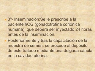  3º- Inseminación:Se le prescribe a la
paciente hCG (gonadotrofina coriónica
humana), que deberá ser inyectado 24 horas
antes de la inseminación.
 Posteriormente y tras la capacitación de la
muestra de semen, se procede al depósito
de este tratado mediante una delgada cánula
en la cavidad uterina.
 