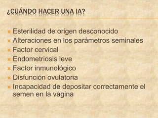 ¿CUÁNDO HACER UNA IA?
 Esterilidad de origen desconocido
 Alteraciones en los parámetros seminales
 Factor cervical
 Endometriosis leve
 Factor inmunológico
 Disfunción ovulatoria
 Incapacidad de depositar correctamente el
semen en la vagina
 