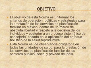 OBJETIVO
 El objetivo de esta Norma es uniformar los
criterios de operación, políticas y estrategias para
la prestación de los servicios de planificación
familiar en México, dentro de un marco de
absoluta libertad y respeto a la decisión de los
individuos y posterior a un proceso sistemático de
consejería, basada en la aplicación del enfoque
holístico de la salud reproductiva.
 Esta Norma es, de observancia obligatoria en
todas las unidades de salud, para la prestación de
los servicios de planificación familiar de los
sectores público, social y privado del país.
 
