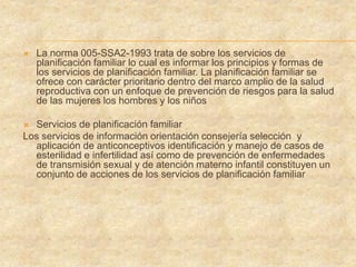  La norma 005-SSA2-1993 trata de sobre los servicios de
planificación familiar lo cual es informar los principios y formas de
los servicios de planificación familiar. La planificación familiar se
ofrece con carácter prioritario dentro del marco amplio de la salud
reproductiva con un enfoque de prevención de riesgos para la salud
de las mujeres los hombres y los niños
 Servicios de planificación familiar
Los servicios de información orientación consejería selección y
aplicación de anticonceptivos identificación y manejo de casos de
esterilidad e infertilidad así como de prevención de enfermedades
de transmisión sexual y de atención materno infantil constituyen un
conjunto de acciones de los servicios de planificación familiar
 