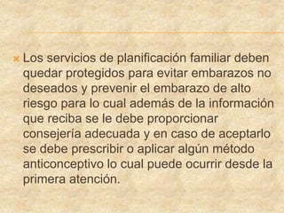  Los servicios de planificación familiar deben
quedar protegidos para evitar embarazos no
deseados y prevenir el embarazo de alto
riesgo para lo cual además de la información
que reciba se le debe proporcionar
consejería adecuada y en caso de aceptarlo
se debe prescribir o aplicar algún método
anticonceptivo lo cual puede ocurrir desde la
primera atención.
 