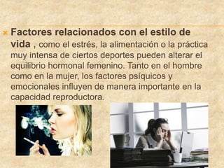  Factores relacionados con el estilo de
vida , como el estrés, la alimentación o la práctica
muy intensa de ciertos deportes pueden alterar el
equilibrio hormonal femenino. Tanto en el hombre
como en la mujer, los factores psíquicos y
emocionales influyen de manera importante en la
capacidad reproductora.
 