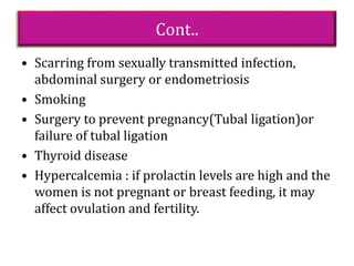 Cont..
• Scarring from sexually transmitted infection,
abdominal surgery or endometriosis
• Smoking
• Surgery to prevent pregnancy(Tubal ligation)or
failure of tubal ligation
• Thyroid disease
• Hypercalcemia : if prolactin levels are high and the
women is not pregnant or breast feeding, it may
affect ovulation and fertility.
 