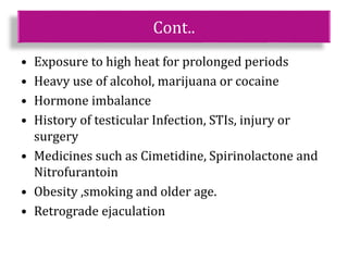 Cont..
• Exposure to high heat for prolonged periods
• Heavy use of alcohol, marijuana or cocaine
• Hormone imbalance
• History of testicular Infection, STIs, injury or
surgery
• Medicines such as Cimetidine, Spirinolactone and
Nitrofurantoin
• Obesity ,smoking and older age.
• Retrograde ejaculation
 
