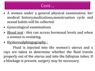 Cont…
• A women under a general physical examination, her
medical history,medications,menstruation cycle and
sexual habits will be collected.
• Gynecological examinations
• Blood test : this can access hormonal levels and when
a women is ovulating.
• Hysterosalphingography :
Fluid is injected into the women’s uterus and x
rays are taken to determine whether the fluid travels
properly out of the uterus and into the fallopian tubes. If
a blockage is present, surgery may be necessary.
 