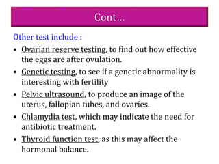 Cont…
Other test include :
• Ovarian reserve testing, to find out how effective
the eggs are after ovulation.
• Genetic testing, to see if a genetic abnormality is
interesting with fertility
• Pelvic ultrasound, to produce an image of the
uterus, fallopian tubes, and ovaries.
• Chlamydia test, which may indicate the need for
antibiotic treatment.
• Thyroid function test, as this may affect the
hormonal balance.
 