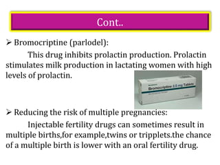Cont..
 Bromocriptine (parlodel):
This drug inhibits prolactin production. Prolactin
stimulates milk production in lactating women with high
levels of prolactin.
 Reducing the risk of multiple pregnancies:
Injectable fertility drugs can sometimes result in
multiple births,for example,twins or tripplets.the chance
of a multiple birth is lower with an oral fertility drug.
 