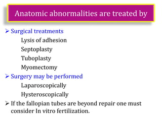 Anatomic abnormalities are treated by
 Surgical treatments
Lysis of adhesion
Septoplasty
Tuboplasty
Myomectomy
 Surgery may be performed
Laparoscopically
Hysteroscopically
 If the fallopian tubes are beyond repair one must
consider In vitro fertilization.
 