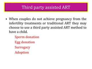 Third party assisted ART
• When couples do not achieve pregnancy from the
infertility treatments or traditional ART they may
choose to use a third party assisted ART method to
have a child.
Sperm donation
Egg donation
Surrogacy
Adoption
 