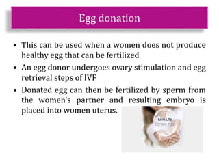 Egg donation
• This can be used when a women does not produce
healthy egg that can be fertilized
• An egg donor undergoes ovary stimulation and egg
retrieval steps of IVF
• Donated egg can then be fertilized by sperm from
the women's partner and resulting embryo is
placed into women uterus.
 