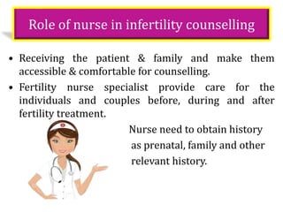 Role of nurse in infertility counselling
• Receiving the patient & family and make them
accessible & comfortable for counselling.
• Fertility nurse specialist provide care for the
individuals and couples before, during and after
fertility treatment.
Nurse need to obtain history
as prenatal, family and other
relevant history.
 