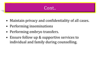 Cont..
• Maintain privacy and confidentiality of all cases.
• Performing inseminations
• Performing embryo transfers.
• Ensure follow up & supportive services to
individual and family during counselling.
 