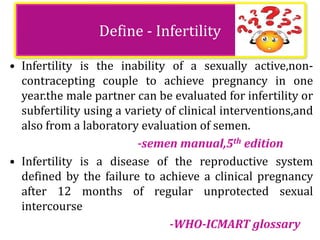 Define - Infertility
• Infertility is the inability of a sexually active,non-
contracepting couple to achieve pregnancy in one
year.the male partner can be evaluated for infertility or
subfertility using a variety of clinical interventions,and
also from a laboratory evaluation of semen.
-semen manual,5th edition
• Infertility is a disease of the reproductive system
defined by the failure to achieve a clinical pregnancy
after 12 months of regular unprotected sexual
intercourse
-WHO-ICMART glossary
 