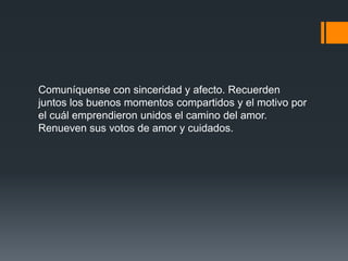 Comuníquense con sinceridad y afecto. Recuerden
juntos los buenos momentos compartidos y el motivo por
el cuál emprendieron unidos el camino del amor.
Renueven sus votos de amor y cuidados.
 