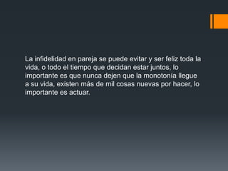 La infidelidad en pareja se puede evitar y ser feliz toda la
vida, o todo el tiempo que decidan estar juntos, lo
importante es que nunca dejen que la monotonía llegue
a su vida, existen más de mil cosas nuevas por hacer, lo
importante es actuar.
 