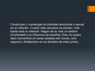 Construyan y mantengan la intimidad emocional y sexual
en su relación. Cuanto más cercanos se sientan, más
fuerte será su relación. Hagan de su vida un bastión
invulnerable a la influencia de extraños. Esto no quiere
decir convertirse en seres aislados del mundo, sino
seguros y fortalecidos en su decisión de estar juntos.
 
