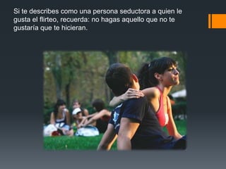 Si te describes como una persona seductora a quien le
gusta el flirteo, recuerda: no hagas aquello que no te
gustaría que te hicieran.
 