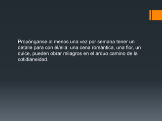 Propónganse al menos una vez por semana tener un
detalle para con él/ella: una cena romántica, una flor, un
dulce, pueden obrar milagros en el arduo camino de la
cotidianeidad.
 