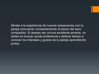 Ábrete a la experiencia de nuevas sensaciones con tu
pareja renovando constantemente el placer del sexo
compartido. Si deseas ser un/una excelente amante, no
dudes en buscar ayuda profesional y dedicar tiempo a
conocer los intereses y gustos de tu pareja aprendiendo
juntos.
 