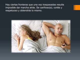 Hay ciertas fronteras que una vez traspasadas resulta
imposible dar marcha atrás. Se cariñoso(a), cortés y
respetuoso y obtendrás lo mismo.
 