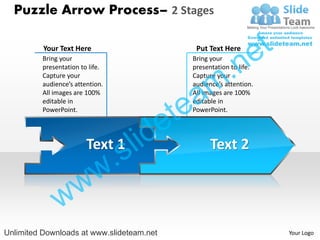 Puzzle Arrow Process– 2 Stages

          Your Text Here                       Put Text Here
                                                                  e t
                                                      .n
          Bring your                          Bring your
          presentation to life.               presentation to life.


                                                    m
          Capture your                        Capture your



                                               a
          audience’s attention.               audience’s attention.




                                             te
          All images are 100%                 All images are 100%
          editable in                         editable in



                                           e
          PowerPoint.                         PowerPoint.




                         Text 1
                                  s l id            Text 2

                            w .
               w w
Unlimited Downloads at www.slideteam.net                                Your Logo
 