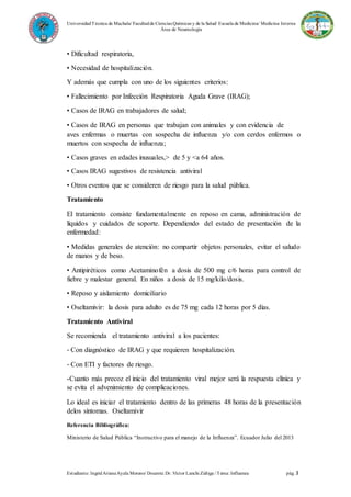 UniversidadTécnica de Machala/ Facultadde Ciencias Químicas y de la Salud/ Escuela de Medicina/ Medicina Interna
Área de Neumología
Estudiante: IngridArianaAyala Moreno/ Docente: Dr. Víctor Lanchi Zúñiga / Tema: Influenza pág. 3
• Dificultad respiratoria,
• Necesidad de hospitalización.
Y además que cumpla con uno de los siguientes criterios:
• Fallecimiento por Infección Respiratoria Aguda Grave (IRAG);
• Casos de IRAG en trabajadores de salud;
• Casos de IRAG en personas que trabajan con animales y con evidencia de
aves enfermas o muertas con sospecha de influenza y/o con cerdos enfermos o
muertos con sospecha de influenza;
• Casos graves en edades inusuales,> de 5 y <a 64 años.
• Casos IRAG sugestivos de resistencia antiviral
• Otros eventos que se consideren de riesgo para la salud pública.
Tratamiento
El tratamiento consiste fundamentalmente en reposo en cama, administración de
líquidos y cuidados de soporte. Dependiendo del estado de presentación de la
enfermedad:
• Medidas generales de atención: no compartir objetos personales, evitar el saludo
de manos y de beso.
• Antipiréticos como Acetaminofén a dosis de 500 mg c/6 horas para control de
fiebre y malestar general. En niños a dosis de 15 mg/kilo/dosis.
• Reposo y aislamiento domiciliario
• Oseltamivir: la dosis para adulto es de 75 mg cada 12 horas por 5 días.
Tratamiento Antiviral
Se recomienda el tratamiento antiviral a los pacientes:
‐ Con diagnóstico de IRAG y que requieren hospitalización.
‐ Con ETI y factores de riesgo.
-Cuanto más precoz el inicio del tratamiento viral mejor será la respuesta clínica y
se evita el advenimiento de complicaciones.
Lo ideal es iniciar el tratamiento dentro de las primeras 48 horas de la presentación
delos síntomas. Oseltamivir
Referencia Bibliográfica:
Ministerio de Salud Pública “Instructivo para el manejo de la Influenza”. Ecuador Julio del 2013
 