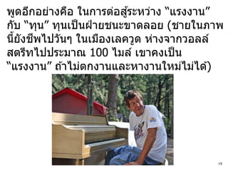 ้
พูดอีกอย่างคือ ในการต่อสูระหว่าง “แรงงาน”
กับ “ทุน” ทุนเป็ นฝ่ ายชนะขาดลอย (ชายในภาพ
      ี
นียังชพไปวันๆ ในเมืองเลควูด ห่างจากวอลล์
  ้
สตรีทไปประมาณ 100 ไมล์ เขาคงเป็ น
“แรงงาน” ถ ้าไม่ตกงานและหางานใหม่ไม่ได ้)




                                        19
 