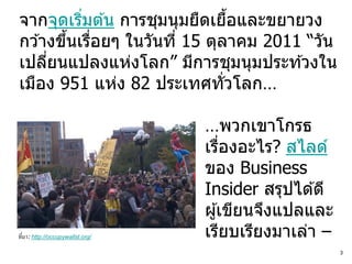 จากจุดเริมต ้น การชุมนุมยืดเยือและขยายวง
          ่                    ้
กว ้างขึนเรือยๆ ในวันที่ 15 ตุลาคม 2011 “วัน
        ้ ่
เปลียนแปลงแห่งโลก” มีการชุมนุมประท ้วงใน
     ่
เมือง 951 แห่ง 82 ประเทศทั่วโลก…

                                   …พวกเขาโกรธ
                                   เรืองอะไร? สไลด์
                                       ่
                                   ของ Business
                                   Insider สรุปได ้ดี
                                   ผู ้เขียนจึงแปลและ
ที่ มา: http://occupywallst.org/   เรียบเรียงมาเล่า –
                                                        3
 