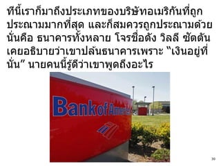 ทีนเราก็มาถึงประเภทของบริษัทอเมริกนทีถก
    ี้                             ั ่ ู
ประณามมากทีสด และก็สมควรถูกประณามด ้วย
               ่ ุ
                               ื่     ั
นั่นคือ ธนาคารทังหลาย โจรชอดัง วิลลี ซตตัน
                   ้
เคยอธิบายว่าเขาปล ้นธนาคารเพราะ “เงินอยูท ี่
                                         ่
นั่น” นายคนนีรู ้ดีวาเขาพูดถึงอะไร
             ้       ่




                                           30
 