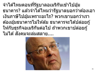 จาได ้ไหมตอนทีรัฐบาลอเมริกนเข ้าไปอุ ้ม
                  ่             ั
ธนาคาร? แล ้วจาได ้ไหมว่ารัฐบาลบอกว่าต ้องเอา
เงินภาษี ไปอุ ้มเพราะอะไร? พวกเขาบอกว่าเรา
ต ้องอุ ้มธนาคารไม่ให ้ล ้ม ธนาคารจะได ้ปล่อยกู ้
ให ้กับธุรกิจอเมริกนต่อไป ถ ้าพวกเขาปล่อยกู ้
                    ั
           ั
ไม่ได ้ สงคมจะล่มสลาย....




                                               31
 