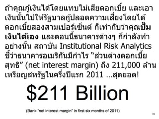 ี
ถ ้าคุณกู ้เงินได ้โดยแทบไม่เสยดอกเบีย และเอา
                                     ้
                                  ี่
เงินนันไปให ้รัฐบาลกู ้ปลอดความเสยงโดยได ้
        ้
                            ็
ดอกเบียสองสามเปอร์เซนต์ ก็เท่ากับว่าคุณปั๊ม
            ้
เงินได้เอง และตอนนีธนาคารต่างๆ ก็กาลังทา
                          ้
อย่างนัน สถาบัน Institutional Risk Analytics
          ้
   ี้ ่                         ่
ชวาธนาคารอเมริกนมีกาไร “สวนต่างดอกเบีย
                        ั                 ้
สุทธิ” (net interest margin) ถึง 211,000 ล ้าน
เหรียญสหรัฐในครึงปี แรก 2011 …สุดยอด!
                      ่



                                            36
 