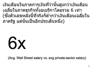 เงินเดือนในภาคการเงินทีวานันสูงกว่าเงินเดือน
                            ่ ่ ้
เฉลียในภาคธุรกิจทังอเมริกาโดยรวม 6 เท่า
       ่               ้
    ึ่
(ซงตัวเลขหลังนีทจริงก็ตากว่าเงินเดือนเฉลียใน
                  ้ ี่    ่              ่
ภาครัฐ แต่นั่นเป็ นอีกประเด็นหนึง)่




                                           41
 