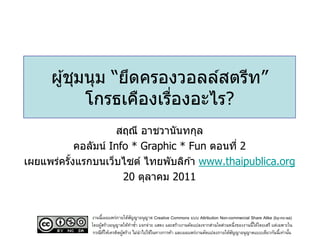 ผู ้ชุมนุม “ยึดครองวอลล์สตรีท”
            โกรธเคืองเรืองอะไร?
                        ่
                      สฤณี อาชวานันทกุล
            คอลัมน์ Info * Graphic * Fun ตอนที่ 2
เผยแพร่ครังแรกบนเว็บไซต์ ไทยพับลิก ้า www.thaipublica.org
          ้
                       20 ตุลาคม 2011


              งานนี้เผยแพร่ภายใต้สญญาอนุญาต Creative Commons แบบ Attribution Non-commercial Share Alike (by-nc-sa)
                                    ั
              โดยผูสร้างอนุญาตให้ทาซา แจกจ่าย แสดง และสร้างงานดัดแปลงจากส่วนใดส่วนหนึ่งของงานนี้ได้โดยเสรี แต่เฉพาะใน
                   ้                  ้
               กรณีทให้เครดิตผูสร้าง ไม่นาไปใช้ในทางการค้า และเผยแพร่งานดัดแปลงภายใต้สญญาอนุญาตแบบเดียวกันนี้เท่านัน
                     ่ี        ้                                                      ั                             ้
 